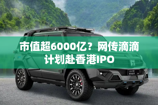 市值超6000亿？网传滴滴计划赴香港IPO