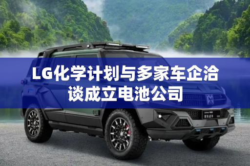LG化学计划与多家车企洽谈成立电池公司