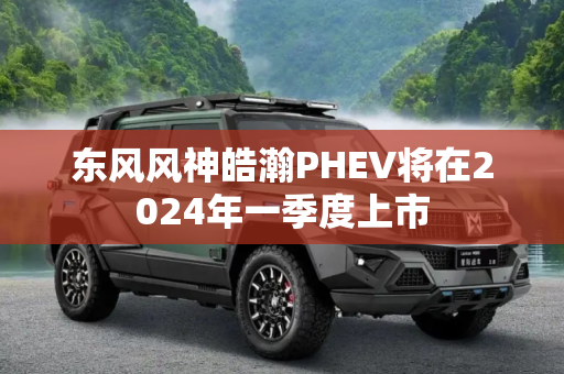 东风风神皓瀚PHEV将在2024年一季度上市