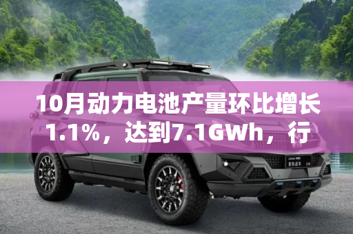 10月动力电池产量环比增长1.1%，达到7.1GWh，行业持续向好,环比增长1.1% 10月动力电池产量7.1GWh
