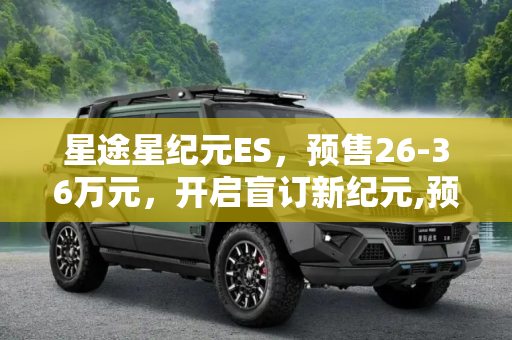 星途星纪元ES，预售26-36万元，开启盲订新纪元,预售26-36万元 星途星纪元 ES开启盲订