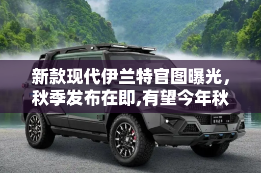 新款现代伊兰特官图曝光，秋季发布在即,有望今年秋季发布 新款现代伊兰特官图