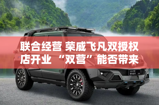 联合经营 荣威飞凡双授权店开业 “双营”能否带来双赢