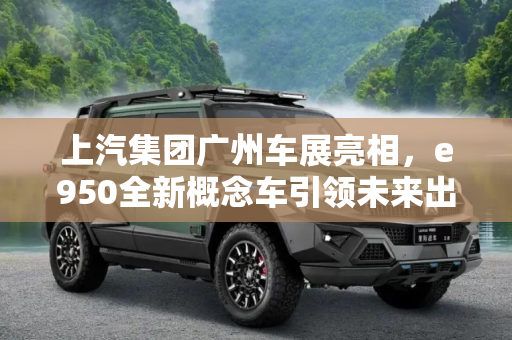 上汽集团广州车展亮相，e950全新概念车引领未来出行,全新概念车/e950 上汽广州车展将推新车