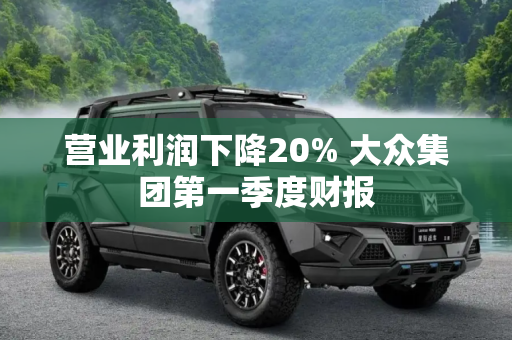 营业利润下降20% 大众集团第一季度财报