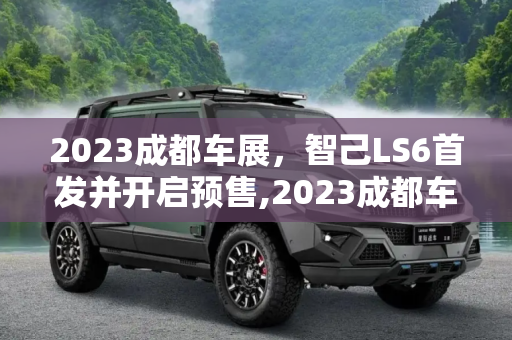 2023成都车展，智己LS6首发并开启预售,2023成都车展：智己LS6首发并开启预售