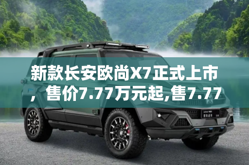 新款长安欧尚X7正式上市，售价7.77万元起,售7.77万元 新款长安欧尚X7正式上市