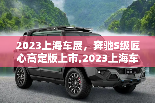 2023上海车展，奔驰S级匠心高定版上市,2023上海车展：奔驰S级匠心高定版上市