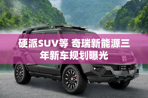 硬派SUV等 奇瑞新能源三年新车规划曝光