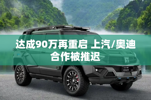 达成90万再重启 上汽/奥迪合作被推迟