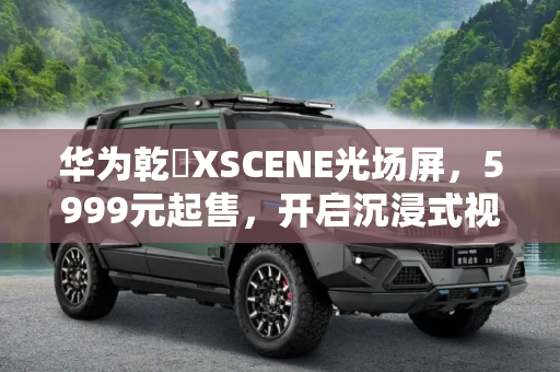 华为乾崑XSCENE光场屏，5999元起售，开启沉浸式视觉体验新时代,售5999元起 华为乾崑XSCENE光场屏开卖