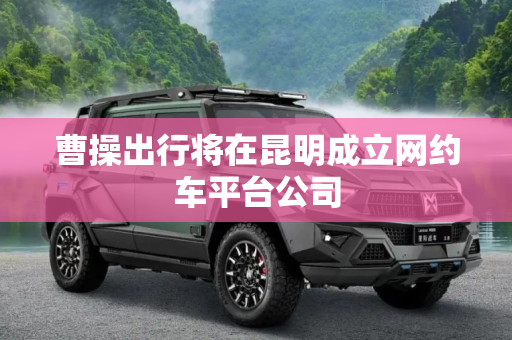 曹操出行将在昆明成立网约车平台公司