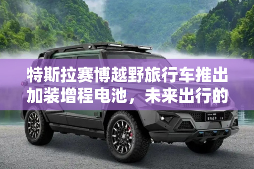 特斯拉赛博越野旅行车推出加装增程电池，未来出行的新篇章,特斯拉赛博越野旅行车推出加装增程电池