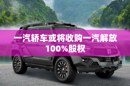 一汽轿车或将收购一汽解放100%股权