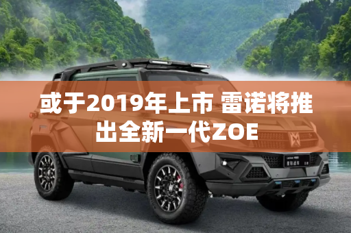 或于2019年上市 雷诺将推出全新一代ZOE