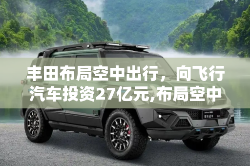 丰田布局空中出行，向飞行汽车投资27亿元,布局空中出行 丰田向飞行汽车投27亿元