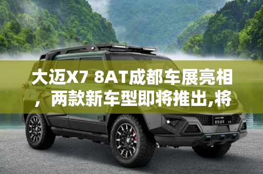 大迈X7 8AT成都车展亮相，两款新车型即将推出,将推两款车型 大迈X7 8AT成都车展亮相