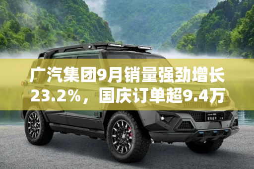 广汽集团9月销量强劲增长23.2%，国庆订单超9.4万辆，展现市场活力,环比增长23.2% 广汽集团9月销量18.26万辆 国庆订单超9.4万辆