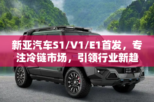 新亚汽车S1/V1/E1首发，专注冷链市场，引领行业新趋势,专注冷链市场 新亚汽车S1/V1/E1首发