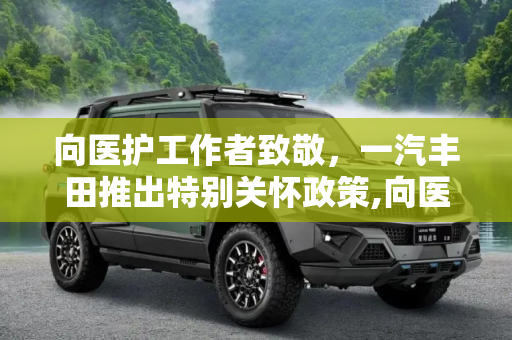 向医护工作者致敬，一汽丰田推出特别关怀政策,向医护工作者致敬 一汽丰田推关怀政策