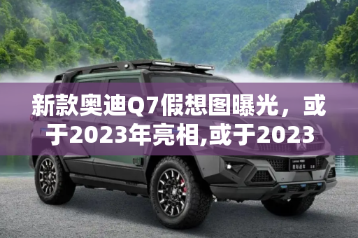 新款奥迪Q7假想图曝光，或于2023年亮相,或于2023年亮相 新款奥迪Q7假想图曝光