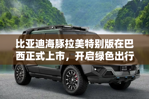 比亚迪海豚拉美特别版在巴西正式上市，开启绿色出行新篇章,比亚迪海豚拉美特别版在巴西正式上市