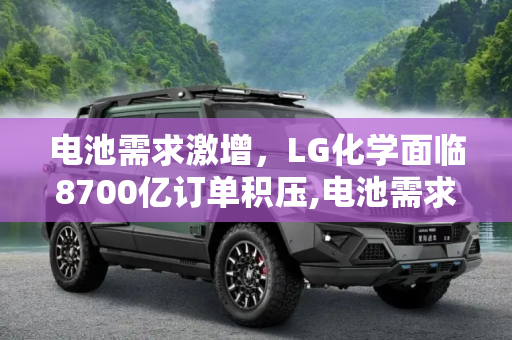 电池需求激增，LG化学面临8700亿订单积压,电池需求这么猛？LG化学积压8700亿订单