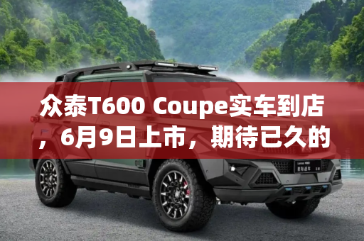 众泰T600 Coupe实车到店，6月9日上市，期待已久的SUV新选择,6月9日上市 众泰T600 Coupe实车到店