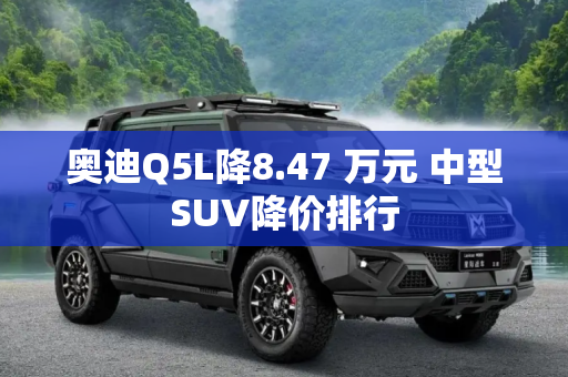 奥迪Q5L降8.47 万元 中型SUV降价排行