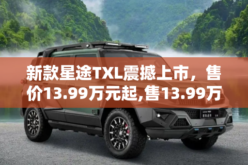 新款星途TXL震撼上市，售价13.99万元起,售13.99万元起 新款星途TXL正式上市