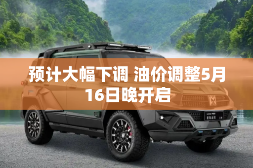 预计大幅下调 油价调整5月16日晚开启
