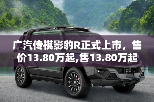 广汽传祺影豹R正式上市，售价13.80万起,售13.80万起 广汽传祺影豹R正式上市