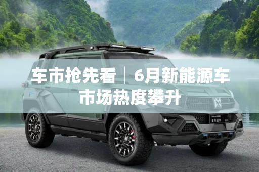 车市抢先看│6月新能源车市场热度攀升