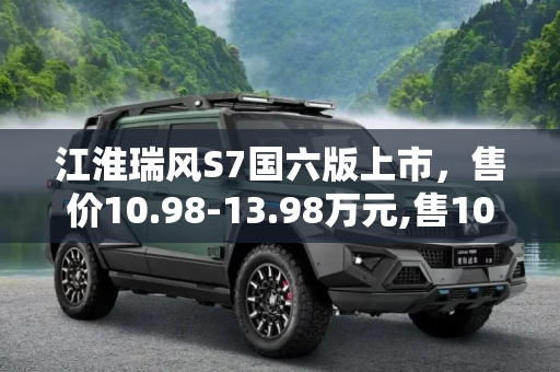 江淮瑞风S7国六版上市，售价10.98-13.98万元,售10.98-13.98万 江淮瑞风S7国六版上市