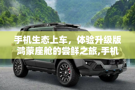 手机生态上车，体验升级版鸿蒙座舱的尝鲜之旅,手机生态上车 “尝鲜”升级版鸿蒙座舱