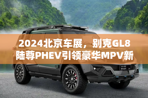 2024北京车展，别克GL8陆尊PHEV引领豪华MPV新风尚,2024北京车展：别克GL8陆尊PHEV亮相