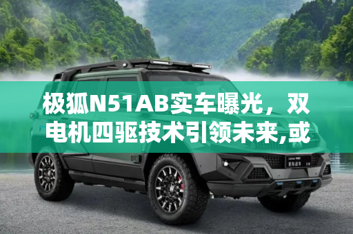 极狐N51AB实车曝光，双电机四驱技术引领未来,或将搭载双电机四驱 极狐N51AB实车曝光