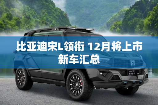 比亚迪宋L领衔 12月将上市新车汇总