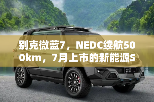 别克微蓝7，NEDC续航500km，7月上市的新能源SUV新星,NEDC续航500km 别克微蓝7将于7月上市