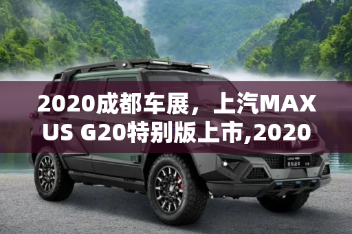 2020成都车展，上汽MAXUS G20特别版上市,2020成都车展:上汽MAXUS G20特别版上市