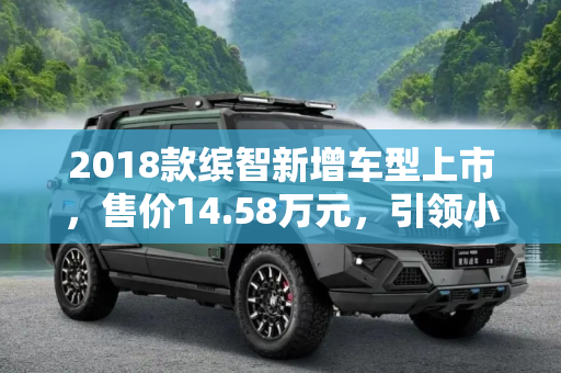 2018款缤智新增车型上市，售价14.58万元，引领小型SUV新潮流,售14.58万元 2018款缤智新增车型上市