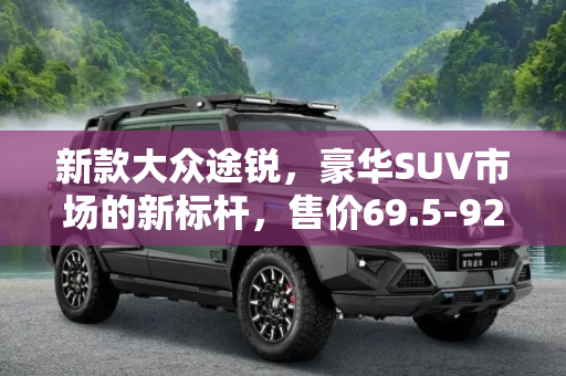新款大众途锐，豪华SUV市场的新标杆，售价69.5-92.5万元正式上市,售69.5-92.5万元 新款大众途锐正式上市