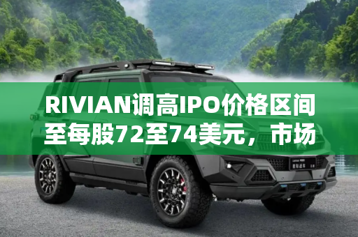 RIVIAN调高IPO价格区间至每股72至74美元，市场信心高涨,每股72至74美元 RIVIAN调高IPO价格区间