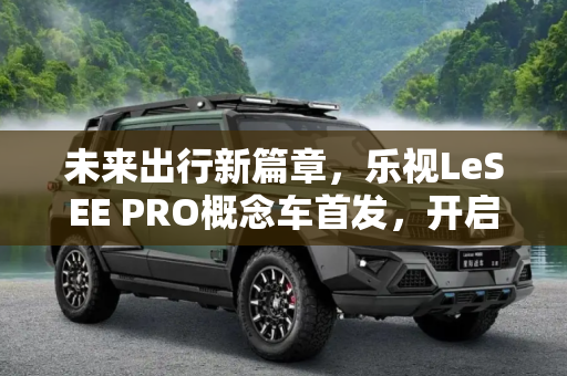 未来出行新篇章，乐视LeSEE PRO概念车首发，开启可自动驾驶新纪元,可自动驾驶 乐视LeSEE PRO概念车首发