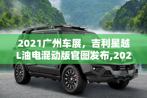 2021广州车展，吉利星越L油电混动版官图发布,2021广州车展:吉利星越L油电混动版官图