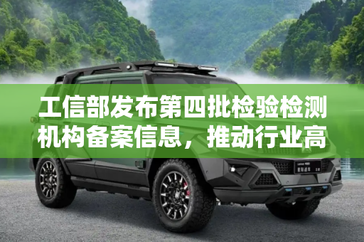 工信部发布第四批检验检测机构备案信息，推动行业高质量发展,工信部发第四批检验检测机构备案信息