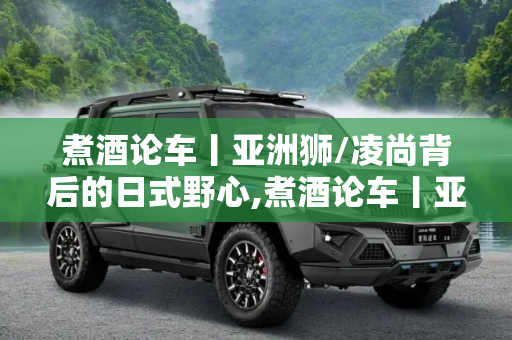 煮酒论车丨亚洲狮/凌尚背后的日式野心,煮酒论车丨亚洲狮/凌尚背后的日式野心