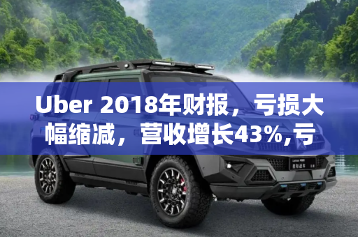 Uber 2018年财报，亏损大幅缩减，营收增长43%,亏损大幅缩减 2018年Uber营收增长43%