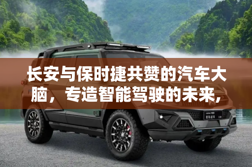长安与保时捷共赞的汽车大脑，专造智能驾驶的未来,专造汽车大脑？长安和保时捷用过都说好