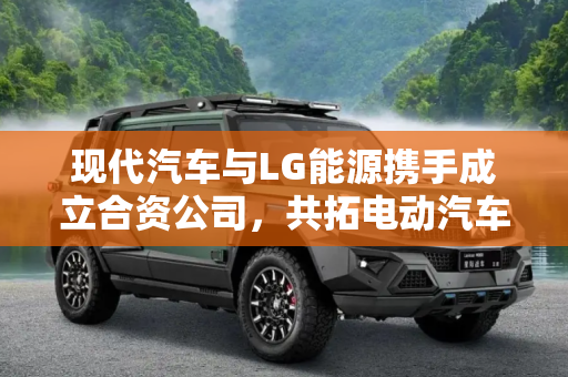 现代汽车与LG能源携手成立合资公司，共拓电动汽车未来,现代汽车将携手LG能源成立合资公司